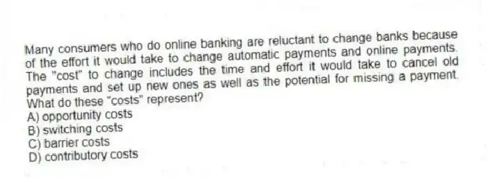 Many consumers who do online banking are reluctant to change banks because of the effort it would take to change automatic payments and online payments. The "cost" to change includes the time and effort it would take to cancel old payments and set up new ones as well as the potential for missing a payment. What do these "costs" represent?
A) opportunity costs
B) switching costs
C) barrier costs
D) contributory costs