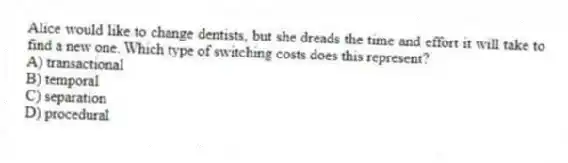Alice would like to change dentists, but she dreads the time and effort it will take to find a new one. Which type of switching costs does this represent?
A) transactional
B) temporal
C) separation
D) procedural