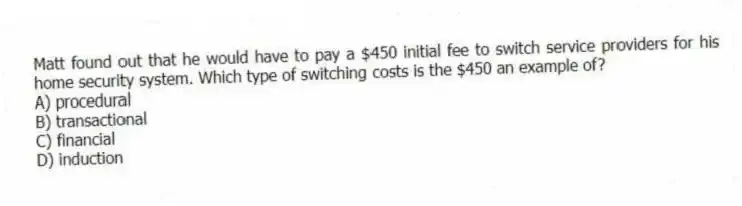 Matt found out that he would have to pay a $450 initial fee to switch service providers for his home security system. Which type of switching costs is the $450 an example of?
A) procedural
B) transactional
C) financial
D) induction