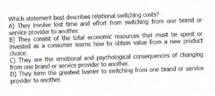 Which statement best describes relational switching costs?
A) They involve lost time and effort from switching from one brand or service provider to another.
B) They consist of the total economic resources that must be spent or invested as a consumer learns how to obtain value from a new product choice.
C) They are the emotional and psychological consequences of changing from one brand or service provider to another.
D) They form the greatest barrier to switching from one brand or service provider to another.