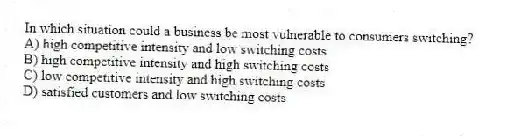 In which situation could a business be most vulnerable to consumers switching?
A) high competitive intensity and low switching costs
B) high competitive intensity and high switching costs
C) low competitive intensity and high switching costs
D) satisfied customers and low switching costs