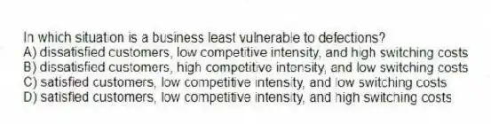 In which situation is a business least vulnerable to defections?
A) dissatisfied customers, low competitive intensity, and high switching costs
B) dissatisfied customers, high competitive intensity, and low switching costs
C) satisfied customers, low competitive intensity, and low switching costs
D) satisfied customers, low competitive intensity, and high switching costs