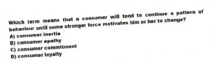 Which term means that a consumer will tend to continue a pattern of behaviour until some stronger force motivates him or her to change?
A) consumer inertia
B) consumer apathy
C) consumer commitment
D) consumer loyalty