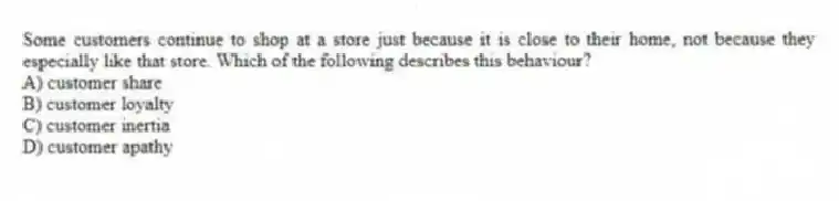 Some customers continue to shop at a store just because it is close to their home, not because they especially like that store. Which of the following describes this behaviour?
A) customer share
B) customer loyalty
C) customer inertia
D) customer apathy