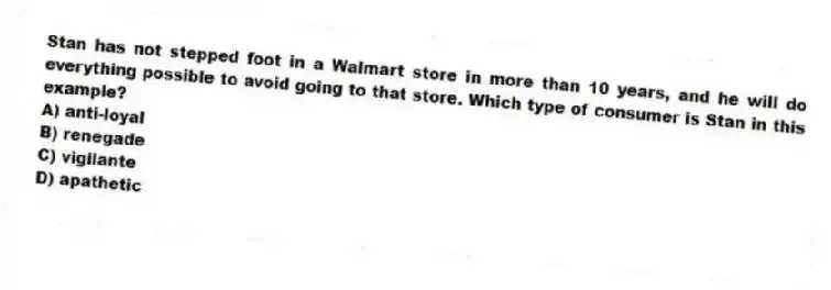 Stan has not stepped foot in a Walmart store in more than 10 years, and he will do everything possible to avoid going to that store. Which type of consumer is Stan in this example?
A) anti-loyal
B) renegade
C) vigilante
D) apathetic