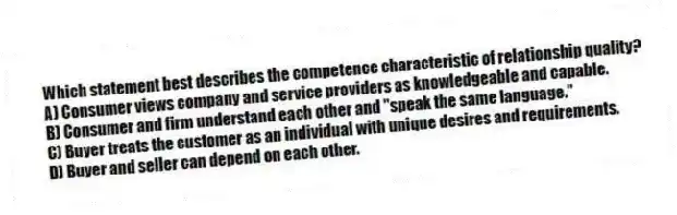 Which statement best describes the competence characteristic of relationship quality?
A) Consumer views company and service providers as knowledgeable and capable.
B) Consumer and firm understand each other and "speak the same language."
C) Buyer treats the customer as an individual with unique desires and requirements.
D) Buyer and seller can depend on each other.