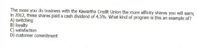 The more you do business with the Kawartha Credit Union the more affinity shares you will earn; in 2012, these shares paid a cash dividend of 4.5%. What kind of program is this an example of?
A) switching
B) loyalty
C) satisfaction
D) customer commitment