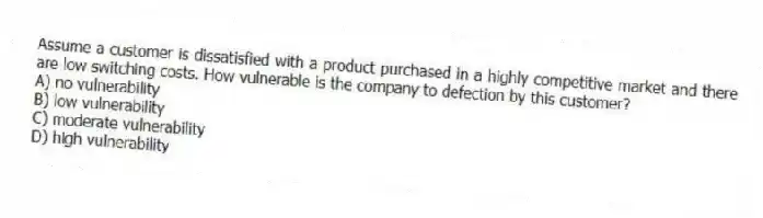 Assume a customer is dissatisfied with a product purchased in a highly competitive market and there are low switching costs. How vulnerable is the company to defection by this customer?
A) no vulnerability
B) low vulnerability
C) moderate vulnerability
D) high vulnerability