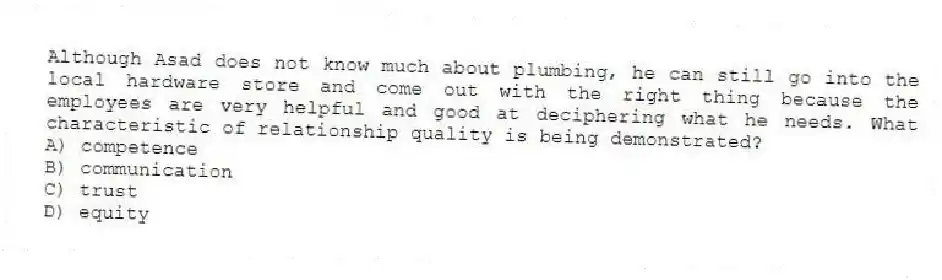 Although Asad does not know much about plumbing, he can still go into the local hardware store and come out with the right thing because the employees are very helpful and good at deciphering what he needs. What characteristic of relationship quality is being demonstrated?
A) competence
B) communication
C) trust
D) equity