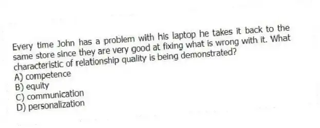 Every time John has a problem with his laptop he takes it back to the same store since they are very good at fixing what is wrong with it. What characteristic of relationship quality is being demonstrated?
A) competence
B) equity
C) communication
D) personalization