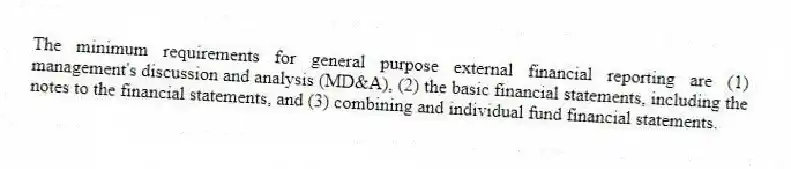 The minimum requirements for general purpose external financial reporting are (1) management's discussion and analysis (MD&A), (2) the basic financial statements, including the notes to the financial statements, and (3) combining and individual fund financial statements.