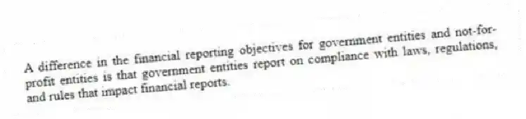 A difference in the financial reporting objectives for government entities and not-for-profit entities is that government entities report on compliance with laws, regulations, and rules that impact financial reports.