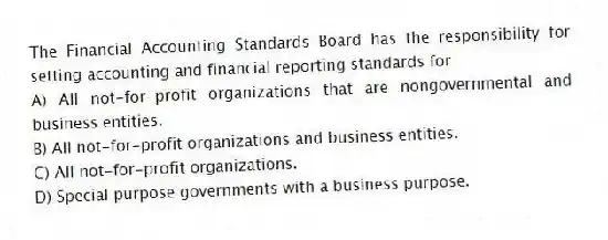 The Financial Accounting Standards Board has the responsibility for setting accounting and financial reporting standards for
A) All not-for-profit organizations that are nongovernmental and business entities.
B) All not-for-profit organizations and business entities.
C) All not-for-profit organizations.
D) Special purpose governments with a business purpose.