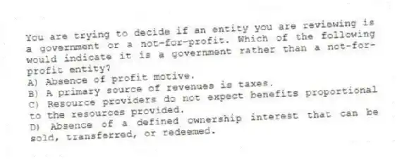 You are trying to decide if an entity you are reviewing is a government or a not-for-profit. Which of the following would indicate it is a government rather than a not-for-profit entity?
A) Absence of profit motive.
B) A primary source of revenues is taxes.
C) Resource providers do not expect benefits proportional to the resources provided.
D) Absence of a defined ownership interest that can be sold, transferred, or redeemed.