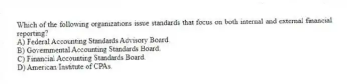 Which of the following organizations issue standards that focus on both internal and external financial reporting?
A) Federal Accounting Standards Advisory Board.
B) Governmental Accounting Standards Board.
C) Financial Accounting Standards Board.
D) American Institute of CPAs.