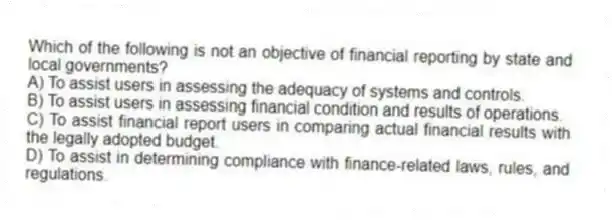 Which of the following is not an objective of financial reporting by state and local governments?
A) To assist users in assessing the adequacy of systems and controls.
B) To assist users in assessing financial condition and results of operations.
C) To assist financial report users in comparing actual financial results with the legally adopted budget.
D) To assist in determining compliance with finance-related laws, rules, and regulations.