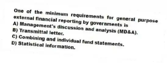 One of the minimum requirements for general purpose external financial reporting by governments is
A) Management's discussion and analysis (MD&A).
B) Transmittal letter.
C) Combining and individual fund statements.
D) Statistical information.