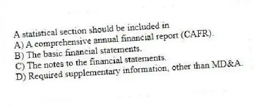 A statistical section should be included in
A) A comprehensive annual financial report (CAFR).
B) The basic financial statements.
C) The notes to the financial statements.
D) Required supplementary information, other than MD&A.