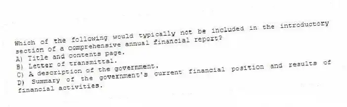 Which of the following would typically not be included in the introductory section of a comprehensive annual financial report?
A) Title and contents page.
B) Letter of transmittal.
C) A description of the government.
D) Summary of the government's current financial position and results of financial activities.