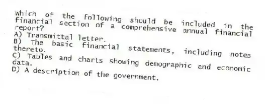 Which of the following should be included in the financial section of a comprehensive annual financial report?
A) Transmittal letter.
B) The basic financial statements, including notes thereto.
C) Tables and charts showing demographic and economic data.
D) A description of the government.