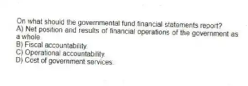 On what should the governmental fund financial statements report?
A) Net position and results of financial operations of the government as a whole.
B) Fiscal accountability.
C) Operational accountability.
D) Cost of government services.