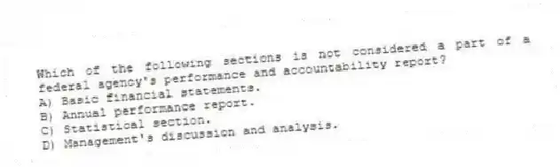 Which of the following sections is not considered a part of a federal agency's performance and accountability report?
A) Basic financial statements.
B) Annual performance report.
C) Statistical section.
D) Management's discussion and analysis.