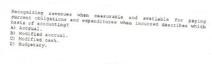 Recognizing revenues when measurable and available for paying current obligations and expenditures when incurred describes which basis of accounting?
A) Accrual.
B) Modified accrual.
C) Modified cash.
D) Budgetary.
