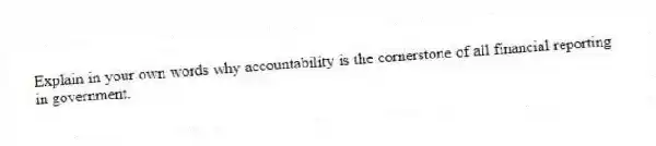 Explain in your own words why accountability is the cornerstone of all financial reporting in government.