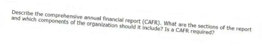 Describe the comprehensive annual financial report (CAFR). What are the sections of the report and which components of the organization should it include? Is a CAFR required?
