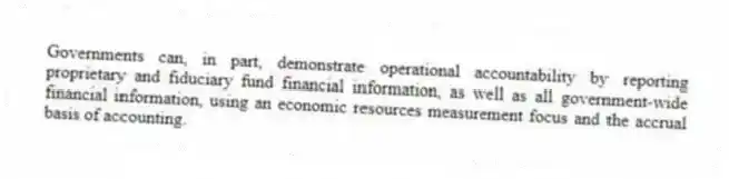 Governments can, in part, demonstrate operational accountability by reporting proprietary and fiduciary fund financial information, as well as all government-wide financial information, using an economic resources measurement focus and the accrual basis of accounting.