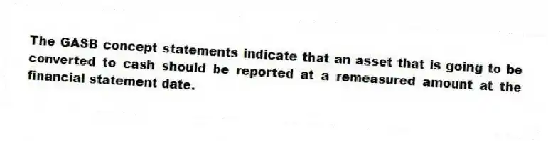 The GASB concept statements indicate that an asset that is going to be converted to cash should be reported at a remeasured amount at the financial statement date.