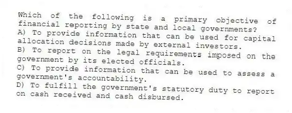 Which of the following is a primary objective of financial reporting by state and local governments?
A) To provide information that can be used for capital allocation decisions made by external investors.
B) To report on the legal requirements imposed on the government by its elected officials.
C) To provide information that can be used to assess a government's accountability.
D) To fulfill the government's statutory duty to report on cash received and cash disbursed.