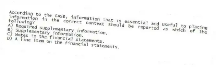 According to the GASB, information that is essential and useful to placing information in the correct context should be reported as which of the following?
A) Required supplementary information.
B) Supplementary information.
C) Notes to the financial statements.
D) A line item on the financial statements.