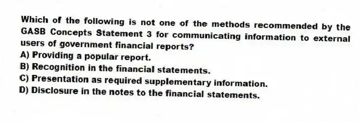 Which of the following is not one of the methods recommended by the GASB Concepts Statement 3 for communicating information to external users of government financial reports?
A) Providing a popular report.
B) Recognition in the financial statements.
C) Presentation as required supplementary information.
D) Disclosure in the notes to the financial statements.