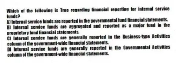 Which of the following is True regarding financial reporting for internal service funds?
A) Internal service funds are reported in the governmental fund financial statements.
B) Internal service funds are aggregated and reported as a major fund in the proprietary fund financial statements.
C) Internal service funds are generally reported in the Business-type Activities column of the government-wide financial statements.
D) Internal service funds are generally reported in the Governmental Activities column of the government-wide financial statements.