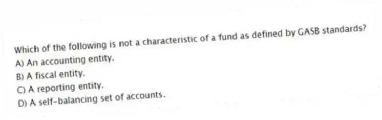 Which of the following is not a characteristic of a fund as defined by GASB standards?
A) An accounting entity.
B) A fiscal entity.
C) A reporting entity.
D) A self-balancing set of accounts.