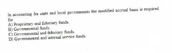 In accounting for state and local governments the modified accrual basis is required for
A) Proprietary and fiduciary funds.
B) Governmental funds.
C) Governmental and fiduciary funds.
D) Governmental and internal service funds.