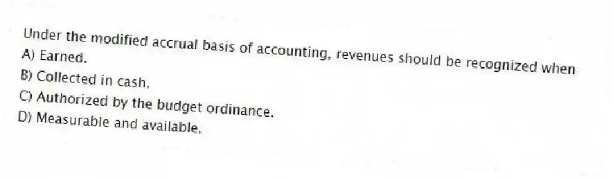Under the modified accrual basis of accounting, revenues should be recognized when
A) Earned.
B) Collected in cash.
C) Authorized by the budget ordinance.
D) Measurable and available.