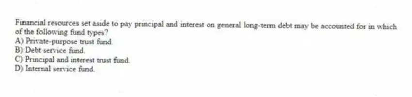 Financial resources set aside to pay principal and interest on general long-term debt may be accounted for in which of the following fund types?
A) Private-purpose trust fund.
B) Debt service fund.
C) Principal and interest trust fund.
D) Internal service fund.