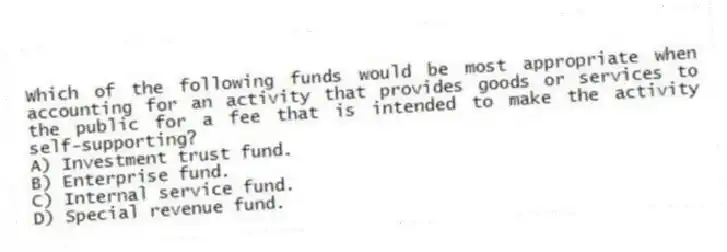 Which of the following funds would be most appropriate when accounting for an activity that provides goods or services to the public for a fee that is intended to make the activity self-supporting?
A) Investment trust fund.
B) Enterprise fund.
C) Internal service fund.
D) Special revenue fund.