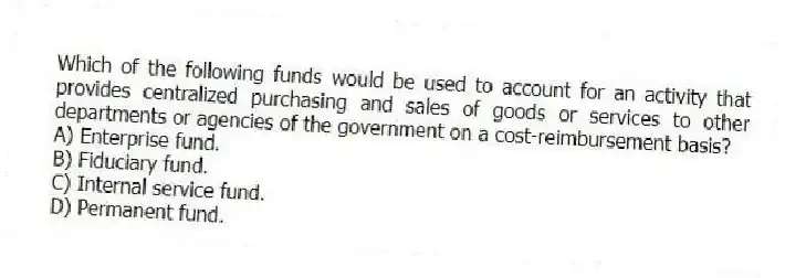 Which of the following funds would be used to account for an activity that provides centralized purchasing and sales of goods or services to other departments or agencies of the government on a cost-reimbursement basis?
A) Enterprise fund.
B) Fiduciary fund.
C) Internal service fund.
D) Permanent fund.