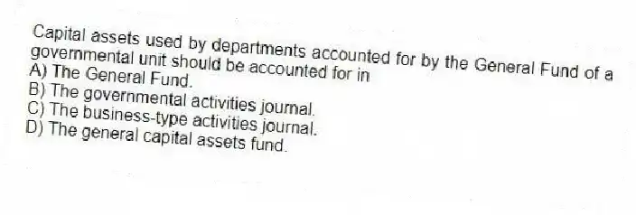 Capital assets used by departments accounted for by the General Fund of a governmental unit should be accounted for in
A) The General Fund.
B) The governmental activities journal.
C) The business-type activities journal.
D) The general capital assets fund.