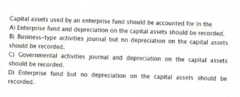 Capital assets used by an enterprise fund should be accounted for in the
A) Enterprise fund and depreciation on the capital assets should be recorded.
B) Business-type activities journal but no depreciation on the capital assets should be recorded.
C) Governmental activities journal and depreciation on the capital assets should be recorded.
D) Enterprise fund but no depreciation on the capital assets should be recorded.