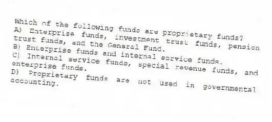 Which of the following funds are proprietary funds?
A) Enterprise funds, investment trust funds, pension trust funds, and the General Fund.
B) Enterprise funds and internal service funds.
C) Internal service funds, special revenue funds, and enterprise funds.
D) Proprietary funds are not used in governmental accounting.