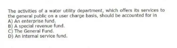 The activities of a water utility department, which offers its services to the general public on a user charge basis, should be accounted for in
A) An enterprise fund.
B) A special revenue fund.
C) The General Fund.
D) An internal service fund.