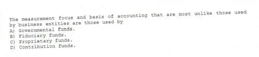The measurement focus and basis of accounting that are most unlike those used by business entities are those used by
A) Governmental funds.
B) Fiduciary funds.
C) Proprietary funds.
D) Contribution funds.