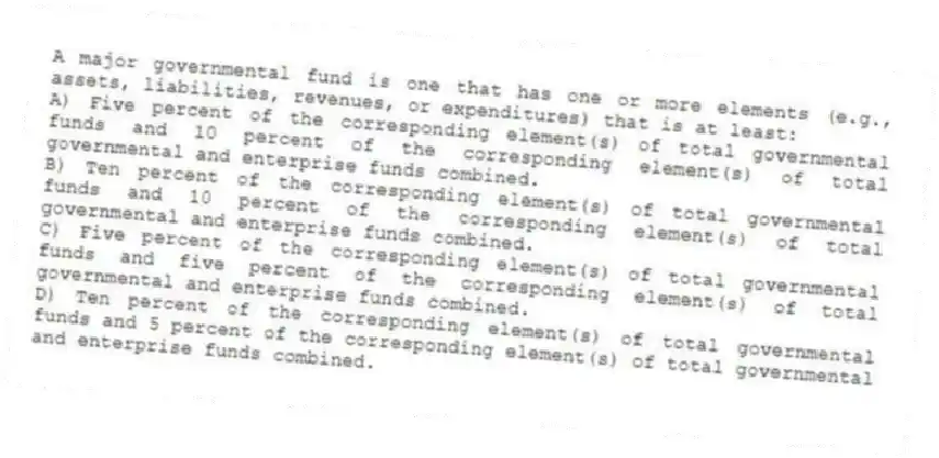 A major governmental fund is one that has one or more elements (e.g., assets, liabilities, revenues, or expenditures) that is at least:
A) Five percent of the corresponding element(s) of total governmental funds and 10 percent of the corresponding element(s) of total governmental and enterprise funds combined.
B) Ten percent of the corresponding element(s) of total governmental funds and 10 percent of the corresponding element(s) of total governmental and enterprise funds combined.
C) Five percent of the corresponding element(s) of total governmental funds and five percent of the corresponding element(s) of total governmental and enterprise funds combined.
D) Ten percent of the corresponding element(s) of total governmental funds and 5 percent of the corresponding element(s) of total governmental and enterprise funds combined.