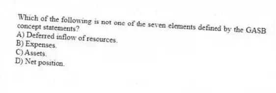 Which of the following is not one of the seven elements defined by the GASB concept statements?
A) Deferred inflow of resources.
B) Expenses.
C) Assets.
D) Net position.