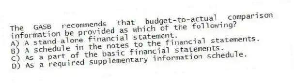 The GASB recommends that budget-to-actual comparison information be provided as which of the following?
A) A stand-alone financial statement.
B) A schedule in the notes to the financial statements.
C) As a part of the basic financial statements.
D) As a required supplementary information schedule.