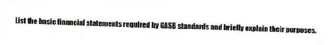 List the basic financial statements required by GASB standards and briefly explain their purposes.